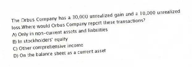 The Orbus Company has a 30,000 unrealized gain and a 10,000 unrealized loss.Where would Orbus Company report these transactions?
A) Only in non-current assets and liabilities
B) In stockholders' equity
C) Other comprehensive income
D) On the balance sheet as a current asset