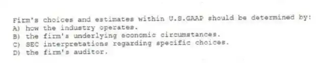 Firm's choices and estimates within U.S.GAAP should be determined by:
A) how the industry operates.
B) the firm's underlying economic circumstances.
C) SEC interpretations regarding specific choices.
D) the firm's auditor.