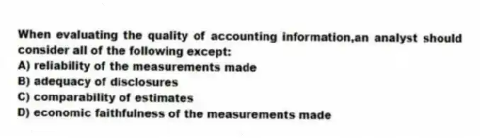 When evaluating the quality of accounting information,an analyst should consider all of the following except:
A) reliability of the measurements made
B) adequacy of disclosures
C) comparability of estimates
D) economic faithfulness of the measurements made