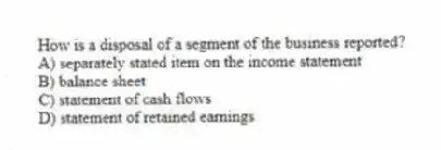 How is a disposal of a segment of the business reported?
A) separately stated item on the income statement
B) balance sheet
C) statement of cash flows
D) statement of retained earnings