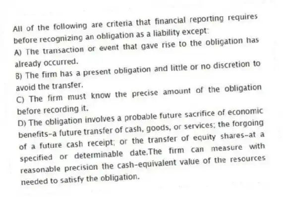 All of the following are criteria that financial reporting requires before recognizing an obligation as a liability except:
A) The transaction or event that gave rise to the obligation has already occurred.
B) The firm has a present obligation and little or no discretion to avoid the transfer.
C) The firm must know the precise amount of the obligation before recording it.
D) The obligation involves a probable future sacrifice of economic benefits-a future transfer of cash, goods, or services; the forgoing of a future cash receipt; or the transfer of equity shares-at a specified or determinable date.The firm can measure with reasonable precision the cash-equivalent value of the resources needed to satisfy the obligation.