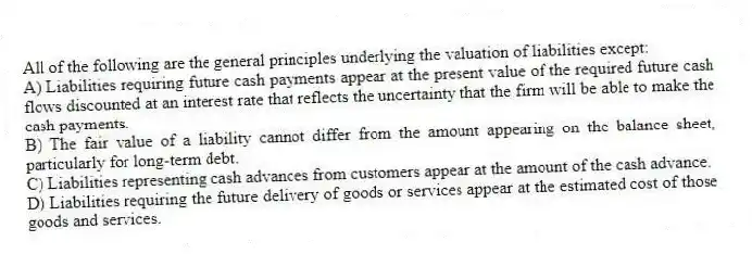 All of the following are the general principles underlying the valuation of liabilities except:
A) Liabilities requiring future cash payments appear at the present value of the required future cash flows discounted at an interest rate that reflects the uncertainty that the firm will be able to make the cash payments.
B) The fair value of a liability cannot differ from the amount appearing on the balance sheet, particularly for long-term debt.
C) Liabilities representing cash advances from customers appear at the amount of the cash advance.
D) Liabilities requiring the future delivery of goods or services appear at the estimated cost of those goods and services.