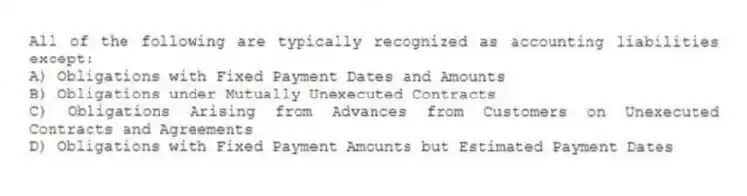 All of the following are typically recognized as accounting liabilities except:
A) Obligations with Fixed Payment Dates and Amounts
B) Obligations under Mutually Unexecuted Contracts
C) Obligations Arising from Advances from Customers on Unexecuted Contracts and Agreements
D) Obligations with Fixed Payment Amounts but Estimated Payment Dates