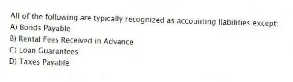 All of the following are typically recognized as accounting liabilities except:
A) Bonds Payable
B) Rental Fees Received in Advance
C) Loan Guarantees
D) Taxes Payable