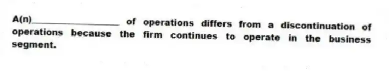 A(n)____________________ of operations differs from a discontinuation of operations because the firm continues to operate in the business segment.