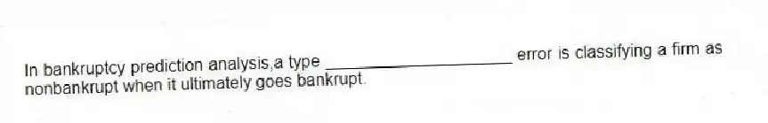 In bankruptcy prediction analysis,a type ____________________ error is classifying a firm as nonbankrupt when it ultimately goes bankrupt.