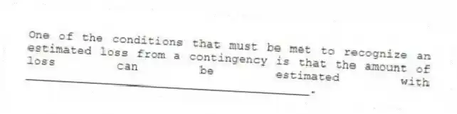 One of the conditions that must be met to recognize an estimated loss from a contingency is that the amount of loss can be estimated with ________________________________________.