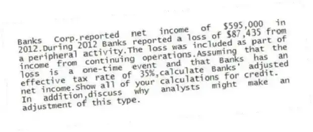 Banks Corp.reported net income of $595,000 in 2012.During 2012 Banks reported a loss of $87,435 from a peripheral activity.The loss was included as part of income from continuing operations.Assuming that the loss is a one-time event and that Banks has an effective tax rate of 35%,calculate Banks' adjusted net income.Show all of your calculations for credit.
In addition,discuss why analysts might make an adjustment of this type.