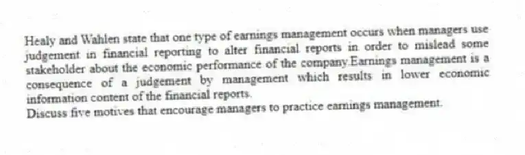 Healy and Wahlen state that one type of earnings management occurs when managers use judgement in financial reporting to alter financial reports in order to mislead some stakeholder about the economic performance of the company.Earnings management is a consequence of a judgement by management which results in lower economic information content of the financial reports.
Discuss five motives that encourage managers to practice earnings management.