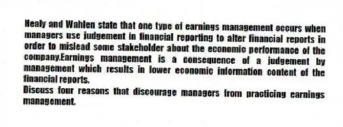 Healy and Wahlen state that one type of earnings management occurs when managers use judgement in financial reporting to alter financial reports in order to mislead some stakeholder about the economic performance of the company.Earnings management is a consequence of a judgement by management which results in lower economic information content of the financial reports.
Discuss four reasons that discourage managers from practicing earnings management.