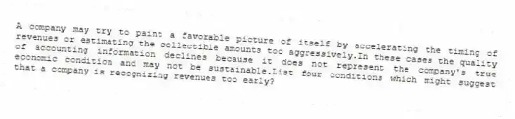 A company may try to paint a favorable picture of itself by accelerating the timing of revenues or estimating the collectible amounts too aggressively.In these cases the quality of accounting information declines because it does not represent the company's true economic condition and may not be sustainable.List four conditions which might suggest that a company is recognizing revenues too early?