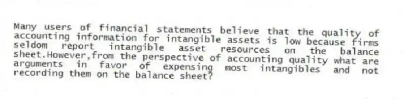 Many users of financial statements believe that the quality of accounting information for intangible assets is low because firms seldom report intangible asset resources on the balance sheet.However,from the perspective of accounting quality what are arguments in favor of expensing most intangibles and not recording them on the balance sheet?