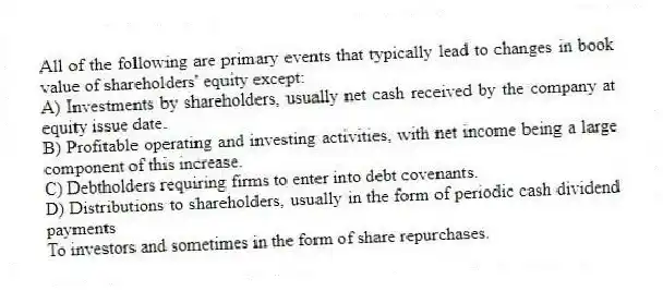 All of the following are primary events that typically lead to changes in book value of shareholders' equity except:
A) Investments by shareholders, usually net cash received by the company at equity issue date.
B) Profitable operating and investing activities, with net income being a large component of this increase.
C) Debtholders requiring firms to enter into debt covenants.
D) Distributions to shareholders, usually in the form of periodic cash dividend payments
To investors and sometimes in the form of share repurchases.