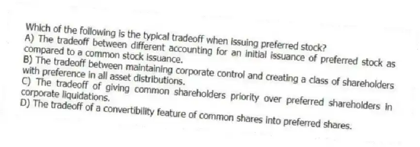 Which of the following is the typical tradeoff when issuing preferred stock?
A) The tradeoff between different accounting for an initial issuance of preferred stock as compared to a common stock issuance.
B) The tradeoff between maintaining corporate control and creating a class of shareholders with preference in all asset distributions.
C) The tradeoff of giving common shareholders priority over preferred shareholders in corporate liquidations.
D) The tradeoff of a convertibility feature of common shares into preferred shares.
