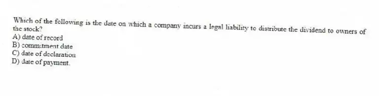 Which of the following is the date on which a company incurs a legal liability to distribute the dividend to owners of the stock?
A) date of record
B) commitment date
C) date of declaration
D) date of payment.