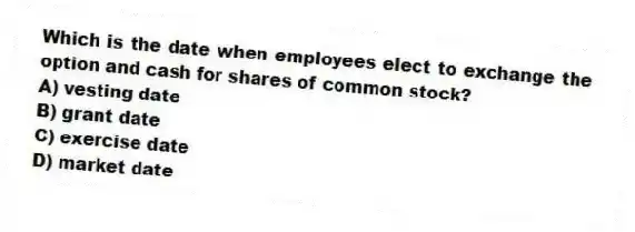 Which is the date when employees elect to exchange the option and cash for shares of common stock?
A) vesting date
B) grant date
C) exercise date
D) market date