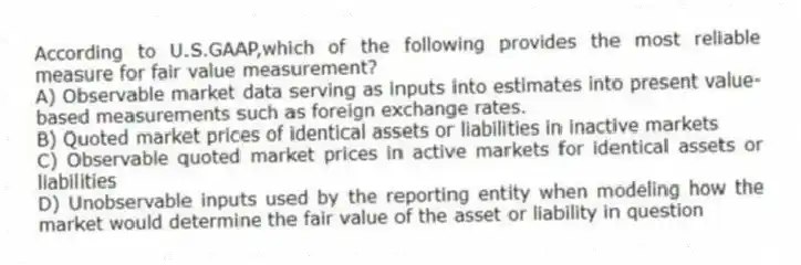 According to U.S.GAAP,which of the following provides the most reliable measure for fair value measurement?
A) Observable market data serving as inputs into estimates into present value-based measurements such as foreign exchange rates.
B) Quoted market prices of identical assets or liabilities in inactive markets
C) Observable quoted market prices in active markets for identical assets or liabilities
D) Unobservable inputs used by the reporting entity when modeling how the market would determine the fair value of the asset or liability in question