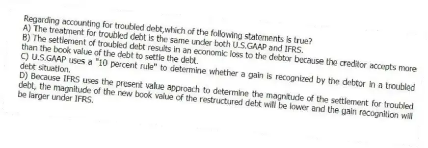 Regarding accounting for troubled debt,which of the following statements is true?
A) The treatment for troubled debt is the same under both U.S.GAAP and IFRS.
B) The settlement of troubled debt results in an economic loss to the debtor because the creditor accepts more than the book value of the debt to settle the debt.
C) U.S.GAAP uses a "10 percent rule" to determine whether a gain is recognized by the debtor in a troubled debt situation.
D) Because IFRS uses the present value approach to determine the magnitude of the settlement for troubled debt, the magnitude of the new book value of the restructured debt will be lower and the gain recognition will be larger under IFRS.
