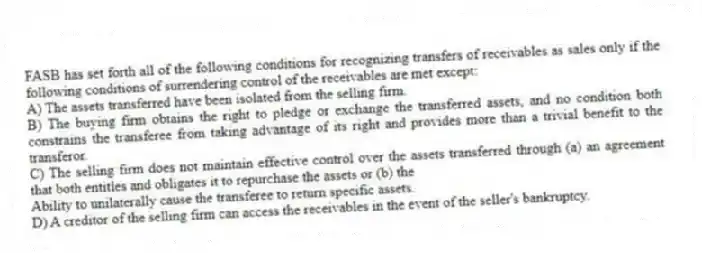 FASB has set forth all of the following conditions for recognizing transfers of receivables as sales only if the following conditions of surrendering control of the receivables are met except:
A) The assets transferred have been isolated from the selling firm.
B) The buying firm obtains the right to pledge or exchange the transferred assets, and no condition both constrains the transferee from taking advantage of its right and provides more than a trivial benefit to the transferor.
C) The selling firm does not maintain effective control over the assets transferred through (a) an agreement that both entitles and obligates it to repurchase the assets or (b) the
Ability to unilaterally cause the transferee to return specific assets.
D) A creditor of the selling firm can access the receivables in the event of the seller's bankruptcy.