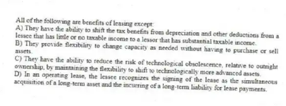 All of the following are benefits of leasing except:
A) They have the ability to shift the tax benefits from depreciation and other deductions from a lessee that has little or no taxable income to a lessor that has substantial taxable income.
B) They provide flexibility to change capacity as needed without having to purchase or sell assets.
C) They have the ability to reduce the risk of technological obsolescence, relative to outright ownership, by maintaining the flexibility to shift to technologically more advanced assets.
D) In an operating lease, the lessee recognizes the signing of the lease as the simultaneous acquisition of a long-term asset and the incurring of a long-term liability for lease payments.