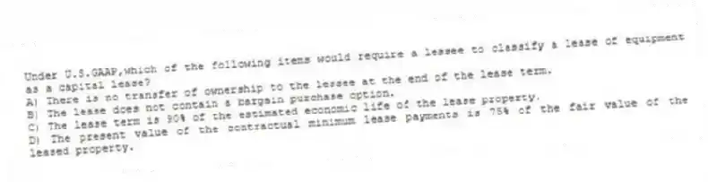 Under U.S.GAAP,which of the following items would require a lessee to classify a lease of equipment as a capital lease?
A) There is no transfer of ownership to the lessee at the end of the lease term.
B) The lease does not contain a bargain purchase option.
C) The lease term is 90% of the estimated economic life of the lease property.
D) The present value of the contractual minimum lease payments is 75% of the fair value of the leased property.