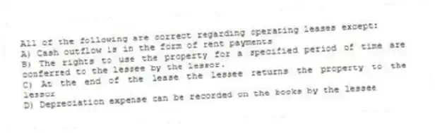 All of the following are correct regarding operating leases except:
A) Cash outflow is in the form of rent payments
B) The rights to use the property for a specified period of time are conferred to the lessee by the lessor.
C) At the end of the lease the lessee returns the property to the lessor
D) Depreciation expense can be recorded on the books by the lessee
