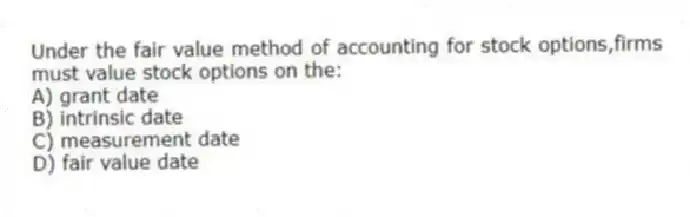 Under the fair value method of accounting for stock options,firms must value stock options on the:
A) grant date
B) intrinsic date
C) measurement date
D) fair value date