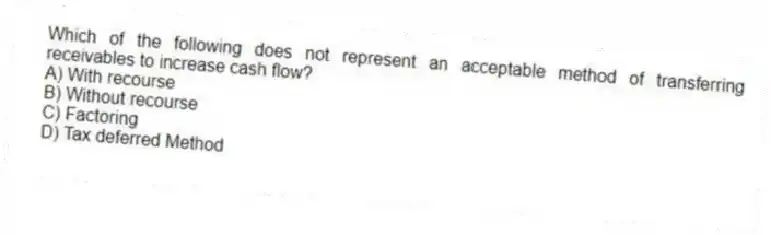 Which of the following does not represent an acceptable method of transferring receivables to increase cash flow?
A) With recourse
B) Without recourse
C) Factoring
D) Tax deferred Method