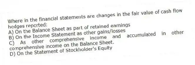 Where in the financial statements are changes in the fair value of cash flow hedges reported:
A) On the Balance Sheet as part of retained earnings
B) On the Income Statement as other gains/losses
C) As other comprehensive income and accumulated in other comprehensive income on the Balance Sheet.
D) On the Statement of Stockholder's Equity