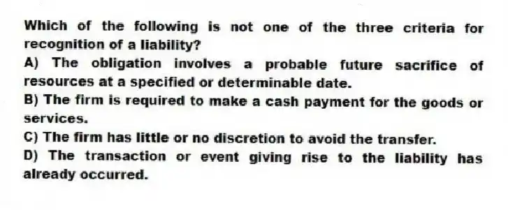 Which of the following is not one of the three criteria for recognition of a liability?
A) The obligation involves a probable future sacrifice of resources at a specified or determinable date.
B) The firm is required to make a cash payment for the goods or services.
C) The firm has little or no discretion to avoid the transfer.
D) The transaction or event giving rise to the liability has already occurred.