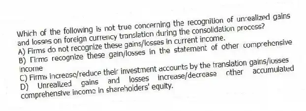 Which of the following is not true concerning the recognition of unrealized gains and losses on foreign currency translation during the consolidation process?
A) Firms do not recognize these gains/losses in current income.
B) Firms recognize these gain/losses in the statement of other comprehensive income
C) Firms increase/reduce their investment accounts by the translation gains/losses
D) Unrealized gains and losses increase/decrease other accumulated comprehensive income in shareholders' equity.