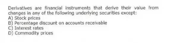 Derivatives are financial instruments that derive their value from changes in any of the following underlying securities except:
A) Stock prices
B) Percentage discount on accounts receivable
C) Interest rates
D) Commodity prices
