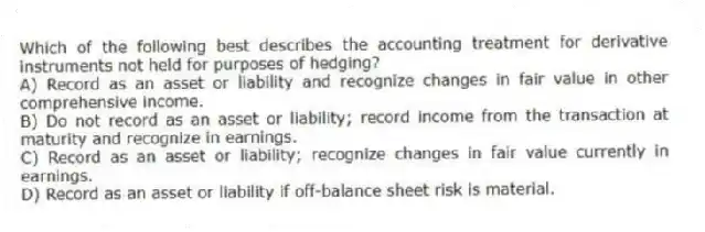 Which of the following best describes the accounting treatment for derivative instruments not held for purposes of hedging?
A) Record as an asset or liability and recognize changes in fair value in other comprehensive income.
B) Do not record as an asset or liability; record income from the transaction at maturity and recognize in earnings.
C) Record as an asset or liability; recognize changes in fair value currently in earnings.
D) Record as an asset or liability if off-balance sheet risk is material.