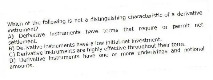Which of the following is not a distinguishing characteristic of a derivative instrument?
A) Derivative instruments have terms that require or permit net settlement.
B) Derivative instruments have a low initial net investment.
C) Derivative instruments are highly effective throughout their term.
D) Derivative instruments have one or more underlyings and notional amounts.