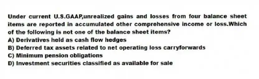Under current U.S.GAAP,unrealized gains and losses from four balance sheet items are reported in accumulated other comprehensive income or loss.Which of the following is not one of the balance sheet items?
A) Derivatives held as cash flow hedges
B) Deferred tax assets related to net operating loss carryforwards
C) Minimum pension obligations
D) Investment securities classified as available for sale