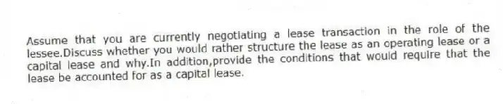 Assume that you are currently negotiating a lease transaction in the role of the lessee.Discuss whether you would rather structure the lease as an operating lease or a capital lease and why.In addition,provide the conditions that would require that the lease be accounted for as a capital lease.