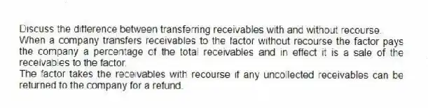 Discuss the difference between transferring receivables with and without recourse.
When a company transfers receivables to the factor without recourse the factor pays the company a percentage of the total receivables and in effect it is a sale of the receivables to the factor.
The factor takes the receivables with recourse if any uncollected receivables can be returned to the company for a refund.