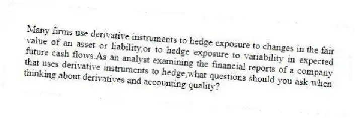 Many firms use derivative instruments to hedge exposure to changes in the fair value of an asset or liability,or to hedge exposure to variability in expected future cash flows.As an analyst examining the financial reports of a company that uses derivative instruments to hedge,what questions should you ask when thinking about derivatives and accounting quality?
