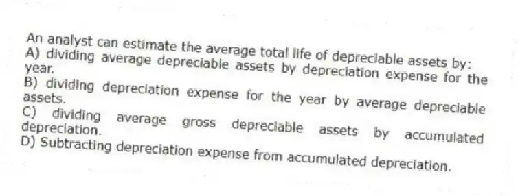 An analyst can estimate the average total life of depreciable assets by:
A) dividing average depreciable assets by depreciation expense for the year.
B) dividing depreciation expense for the year by average depreciable assets.
C) dividing average gross depreciable assets by accumulated depreciation.
D) Subtracting depreciation expense from accumulated depreciation.