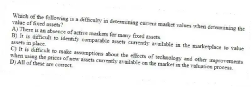 Which of the following is a difficulty in determining current market values when determining the value of fixed assets?
A) There is an absence of active markets for many fixed assets.
B) It is difficult to identify comparable assets currently available in the marketplace to value assets in place.
C) It is difficult to make assumptions about the effects of technology and other improvements when using the prices of new assets currently available on the market in the valuation process.
D) All of these are correct.