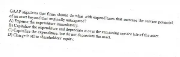 GAAP stipulates that firms should do what with expenditures that increase the service potential of an asset beyond that originally anticipated?
A) Expense the expenditure immediately.
B) Capitalize the expenditure and depreciate it over the remaining service life of the asset.
C) Capitalize the expenditure, but do not depreciate the asset.
D) Charge it off to shareholders' equity.