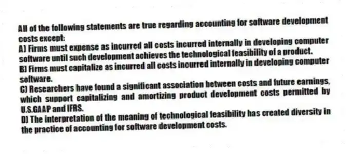 All of the following statements are true regarding accounting for software development costs except:
A) Firms must expense as incurred all costs incurred internally in developing computer software until such development achieves the technological feasibility of a product.
B) Firms must capitalize as incurred all costs incurred internally in developing computer software.
C) Researchers have found a significant association between costs and future earnings, which support capitalizing and amortizing product development costs permitted by U.S.GAAP and IFRS.
D) The interpretation of the meaning of technological feasibility has created diversity in the practice of accounting for software development costs.