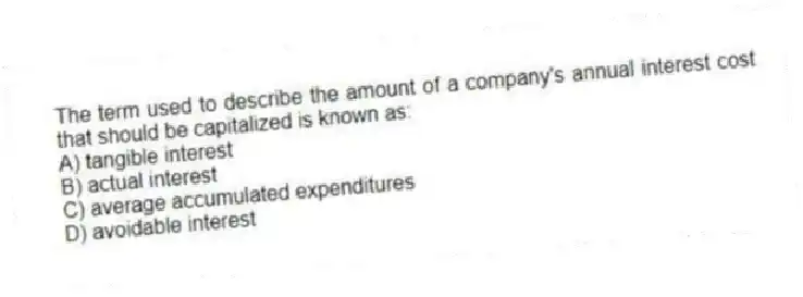 The term used to describe the amount of a company's annual interest cost that should be capitalized is known as:
A) tangible interest
B) actual interest
C) average accumulated expenditures
D) avoidable interest