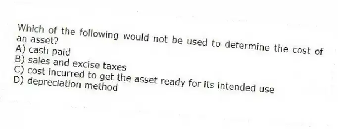 Which of the following would not be used to determine the cost of an asset?
A) cash paid
B) sales and excise taxes
C) cost incurred to get the asset ready for its intended use
D) depreciation method