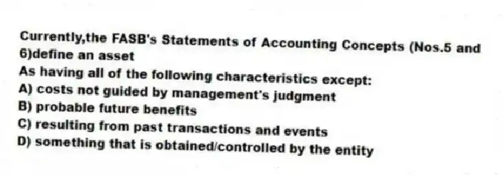 Currently,the FASB's Statements of Accounting Concepts (Nos.5 and 6)define an asset
As having all of the following characteristics except:
A) costs not guided by management's judgment
B) probable future benefits
C) resulting from past transactions and events
D) something that is obtained/controlled by the entity