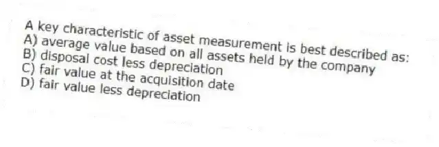 A key characteristic of asset measurement is best described as:
A) average value based on all assets held by the company
B) disposal cost less depreciation
C) fair value at the acquisition date
D) fair value less depreciation