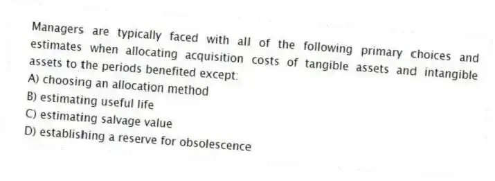 Managers are typically faced with all of the following primary choices and estimates when allocating acquisition costs of tangible assets and intangible assets to the periods benefited except:
A) choosing an allocation method
B) estimating useful life
C) estimating salvage value
D) establishing a reserve for obsolescence
