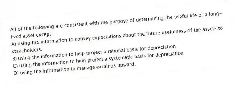 All of the following are consistent with the purpose of determining the useful life of a long-lived asset except:
A) using the information to convey expectations about the future usefulness of the assets to stakeholders.
B) using the information to help project a rational basis for depreciation
C) using the information to help project a systematic basis for depreciation
D) using the information to manage earnings upward.
