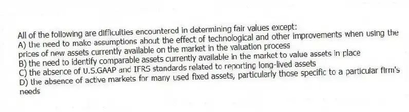 All of the following are difficulties encountered in determining fair values except:
A) the need to make assumptions about the effect of technological and other improvements when using the prices of new assets currently available on the market in the valuation process
B) the need to identify comparable assets currently available in the market to value assets in place
C) the absence of U.S.GAAP and IFRS standards related to reporting long-lived assets
D) the absence of active markets for many used fixed assets, particularly those specific to a particular firm's needs