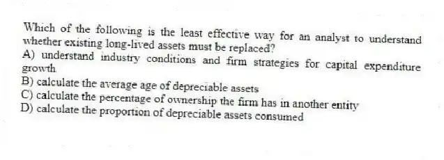 Which of the following is the least effective way for an analyst to understand whether existing long-lived assets must be replaced?
A) understand industry conditions and firm strategies for capital expenditure growth
B) calculate the average age of depreciable assets
C) calculate the percentage of ownership the firm has in another entity
D) calculate the proportion of depreciable assets consumed